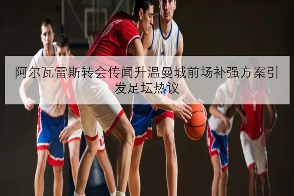 阿尔瓦雷斯转会传闻升温曼城前场补强方案引发足坛热议
